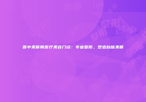 晋中美丽韩医疗美容门诊：专业整形，塑造自信美丽