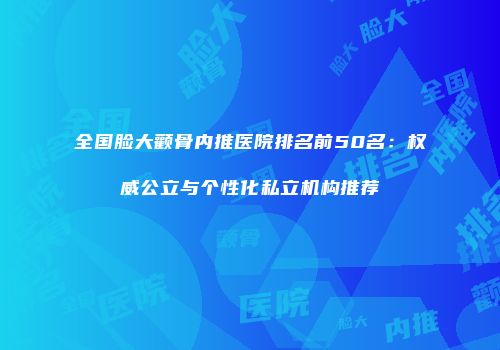 全国脸大颧骨内推医院排名前50名：权威公立与个性化私立机构推荐