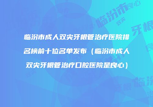 临汾市成人双尖牙根管治疗医院排名榜前十位名单发布（临汾市成人双尖牙根管治疗口腔医院是良心）