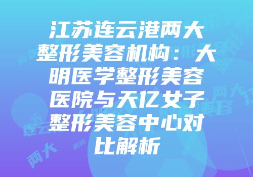 江苏连云港两大整形美容机构：大明医学整形美容医院与天亿女子整形美容中心对比解析
