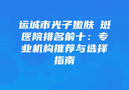 运城市光子嫩肤袪斑医院排名前十：专业机构推荐与选择指南