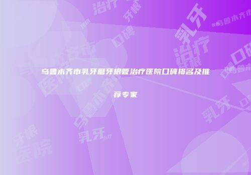 乌鲁木齐市乳牙磨牙根管治疗医院口碑排名及推荐专家