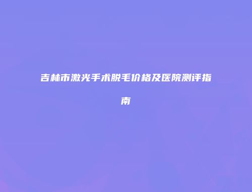 吉林市激光手术脱毛价格及医院测评指南