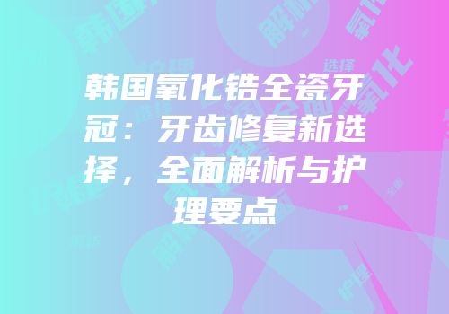 韩国氧化锆全瓷牙冠：牙齿修复新选择，全面解析与护理要点