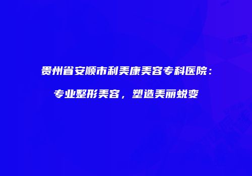 贵州省安顺市利美康美容专科医院：专业整形美容，塑造美丽蜕变