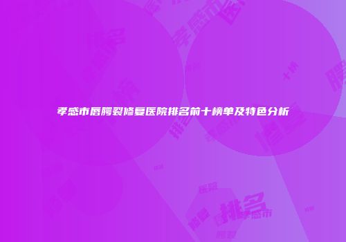 孝感市唇腭裂修复医院排名前十榜单及特色分析