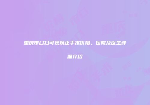 重庆市口扫可视矫正手术价格、医院及医生详细介绍