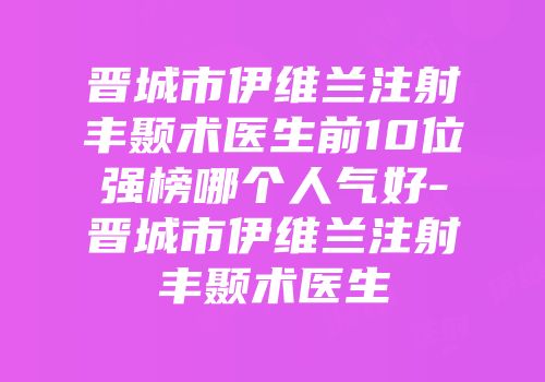 晋城市伊维兰注射丰颞术医生前10位强榜哪个人气好-晋城市伊维兰注射丰颞术医生