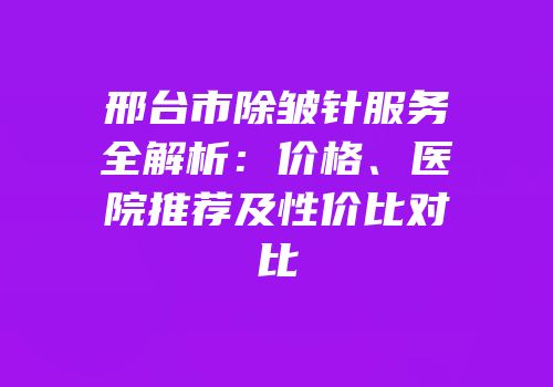 邢台市除皱针服务全解析：价格、医院推荐及性价比对比
