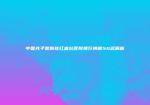 中国光子嫩肤祛红血丝医院排行榜前50名解析