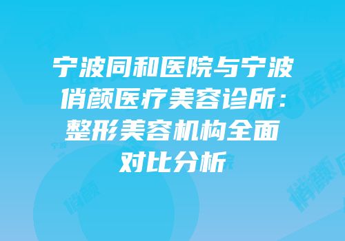 宁波同和医院与宁波俏颜医疗美容诊所：整形美容机构全面对比分析