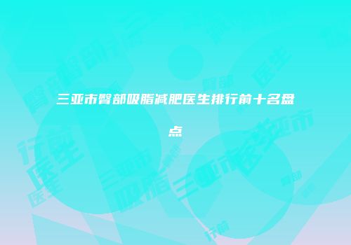 三亚市臀部吸脂减肥医生排行前十名盘点