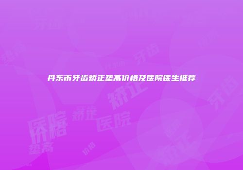 丹东市牙齿矫正垫高价格及医院医生推荐