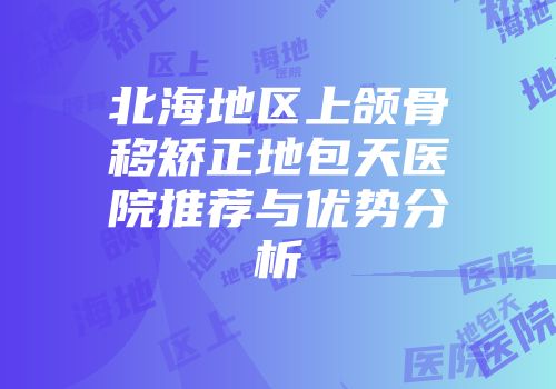 北海地区上颌骨移矫正地包天医院推荐与优势分析