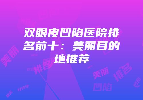 双眼皮凹陷医院排名前十：美丽目的地推荐