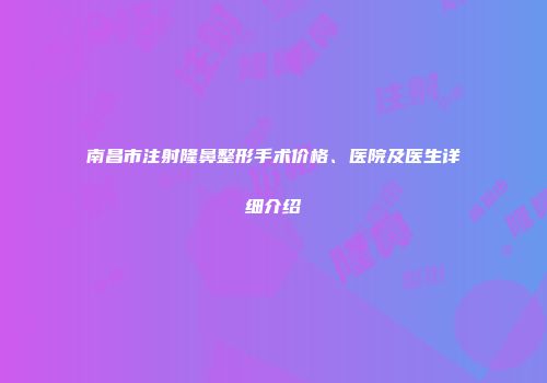 南昌市注射隆鼻整形手术价格、医院及医生详细介绍