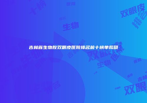 吉林省生物胶双眼皮医院排名前十榜单揭晓