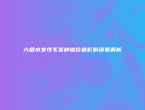 六盘水女性毛发种植价格影响因素解析