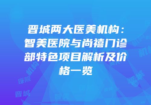 晋城两大医美机构：智美医院与尚禧门诊部特色项目解析及价格一览