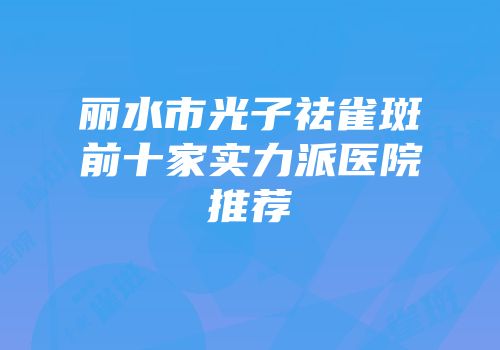 丽水市光子祛雀斑前十家实力派医院推荐