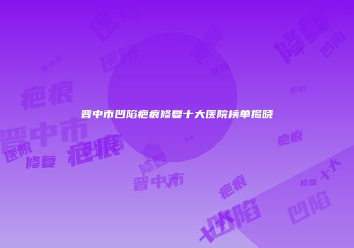晋中市凹陷疤痕修复十大医院榜单揭晓