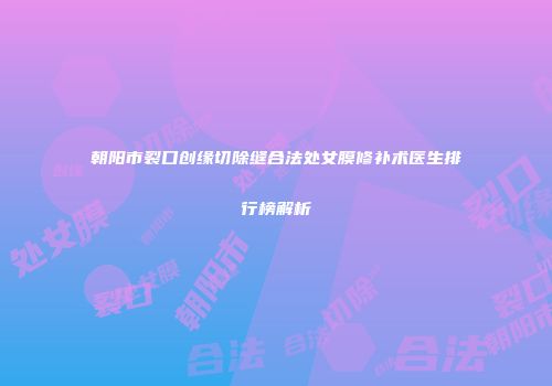 朝阳市裂口创缘切除缝合法处女膜修补术医生排行榜解析