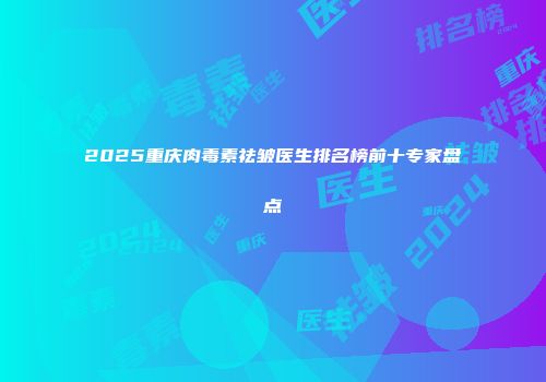 2025重庆肉毒素祛皱医生排名榜前十专家盘点