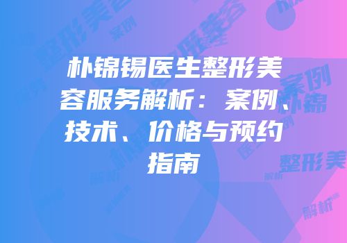 朴锦锡医生整形美容服务解析：案例、技术、价格与预约指南