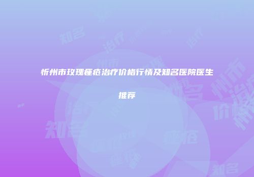 忻州市玫瑰痤疮治疗价格行情及知名医院医生推荐