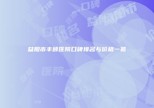 益阳市丰额医院口碑排名与价格一览