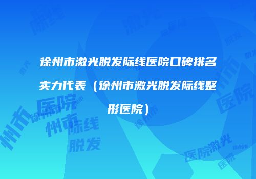 徐州市激光脱发际线医院口碑排名实力代表（徐州市激光脱发际线整形医院）
