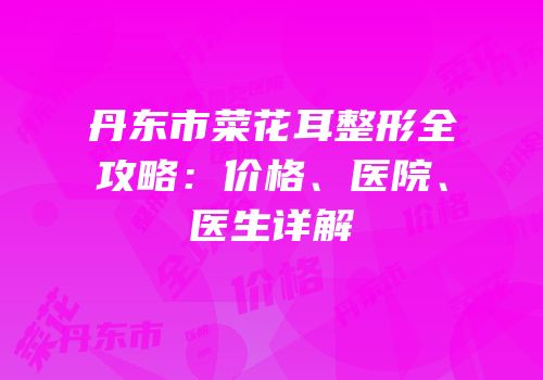 丹东市菜花耳整形全攻略：价格、医院、医生详解