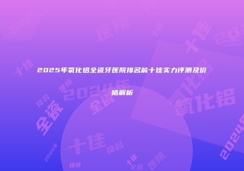 2025年氧化铝全瓷牙医院排名前十佳实力评测及价格解析