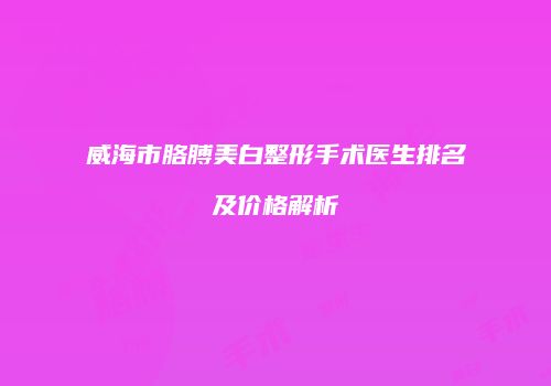 威海市胳膊美白整形手术医生排名及价格解析