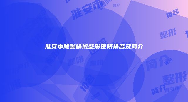 淮安市除咖啡斑整形医院排名及简介