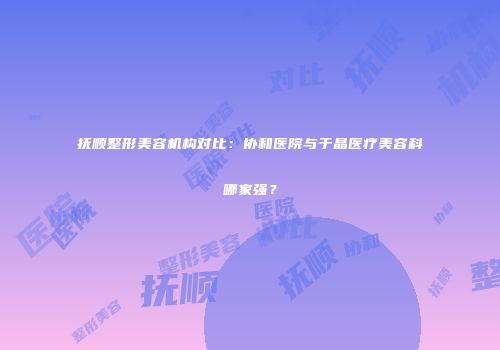 抚顺整形美容机构对比：协和医院与于晶医疗美容科哪家强？