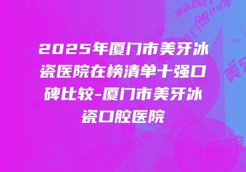 2025年厦门市美牙冰瓷医院在榜清单十强口碑比较-厦门市美牙冰瓷口腔医院
