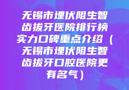 无锡市埋伏阻生智齿拔牙医院排行榜实力口碑重点介绍（无锡市埋伏阻生智齿拔牙口腔医院更有名气）