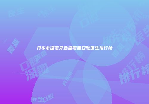 丹东市深覆牙合深覆盖口腔医生排行榜