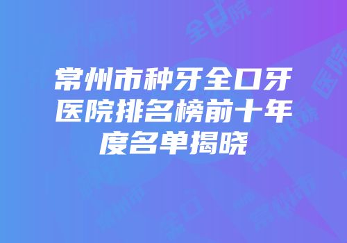 常州市种牙全口牙医院排名榜前十年度名单揭晓