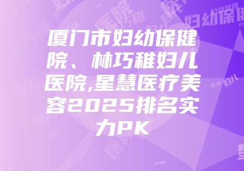 厦门市妇幼保健院、林巧稚妇儿医院,星慧医疗美容2025排名实力PK
