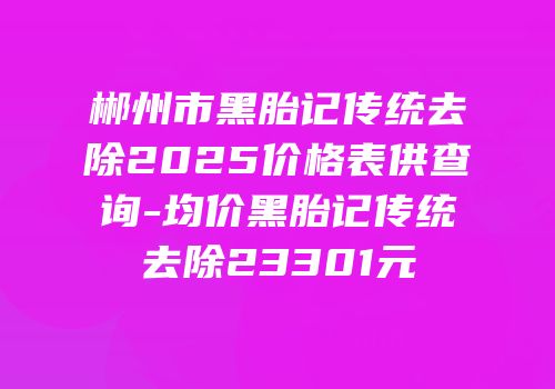 郴州市黑胎记传统去除2025价格表供查询-均价黑胎记传统去除23301元