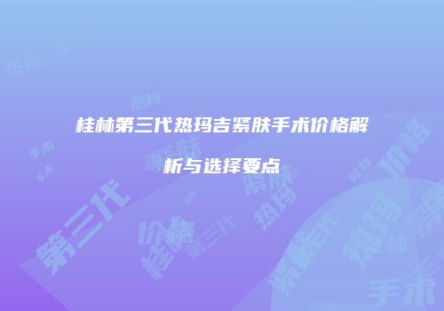 桂林第三代热玛吉紧肤手术价格解析与选择要点