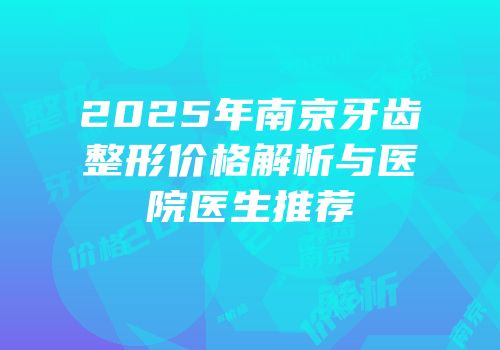 2025年南京牙齿整形价格解析与医院医生推荐