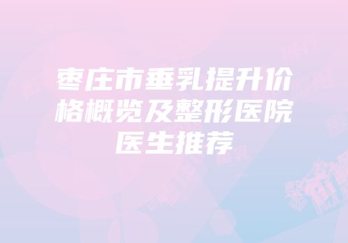 枣庄市垂乳提升价格概览及整形医院医生推荐