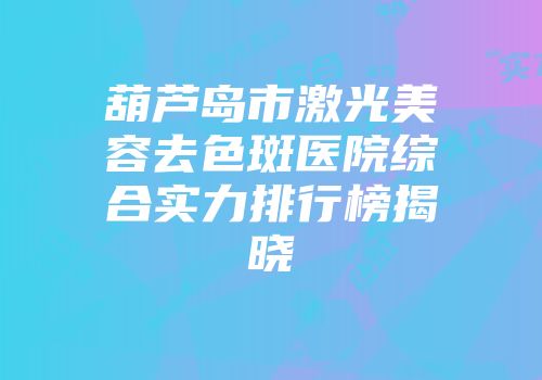 葫芦岛市激光美容去色斑医院综合实力排行榜揭晓
