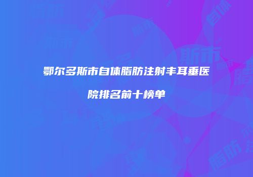 鄂尔多斯市自体脂肪注射丰耳垂医院排名前十榜单