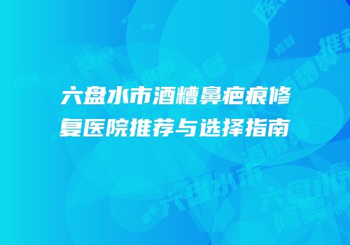 六盘水市酒糟鼻疤痕修复医院推荐与选择指南