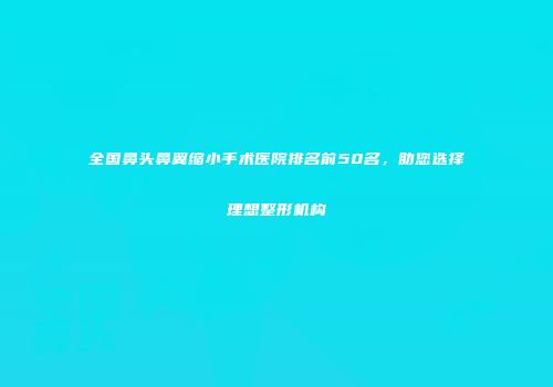 全国鼻头鼻翼缩小手术医院排名前50名，助您选择理想整形机构