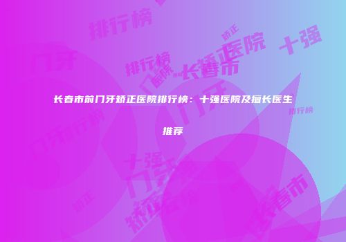 长春市前门牙矫正医院排行榜：十强医院及擅长医生推荐
